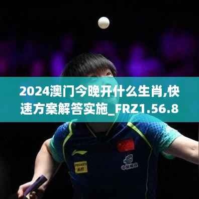 2024澳门今晚开什么生肖,快速方案解答实施_FRZ1.56.88速成版
